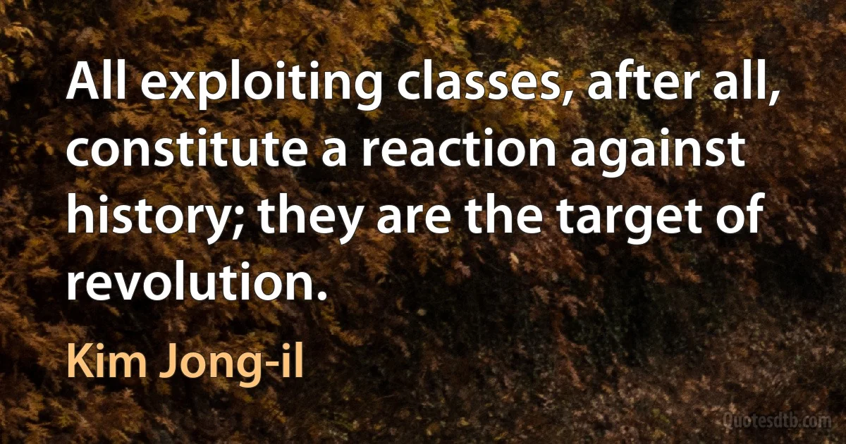 All exploiting classes, after all, constitute a reaction against history; they are the target of revolution. (Kim Jong-il)