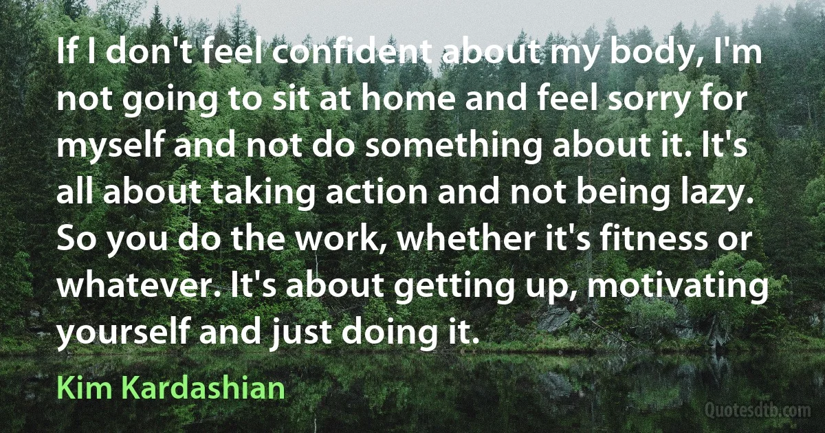 If I don't feel confident about my body, I'm not going to sit at home and feel sorry for myself and not do something about it. It's all about taking action and not being lazy. So you do the work, whether it's fitness or whatever. It's about getting up, motivating yourself and just doing it. (Kim Kardashian)