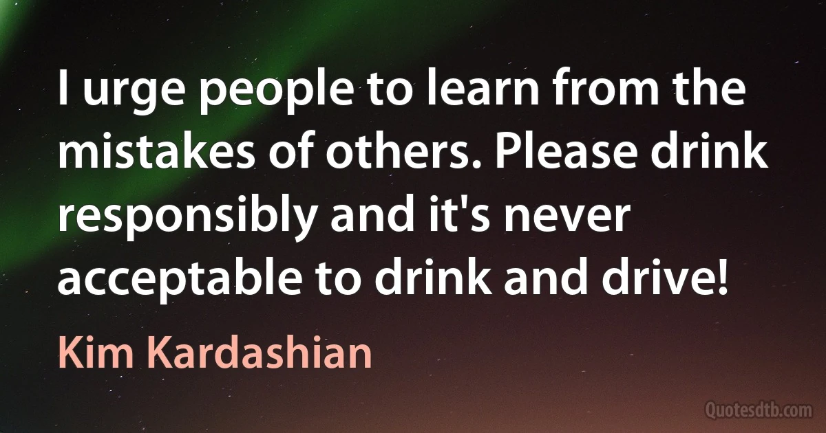 I urge people to learn from the mistakes of others. Please drink responsibly and it's never acceptable to drink and drive! (Kim Kardashian)