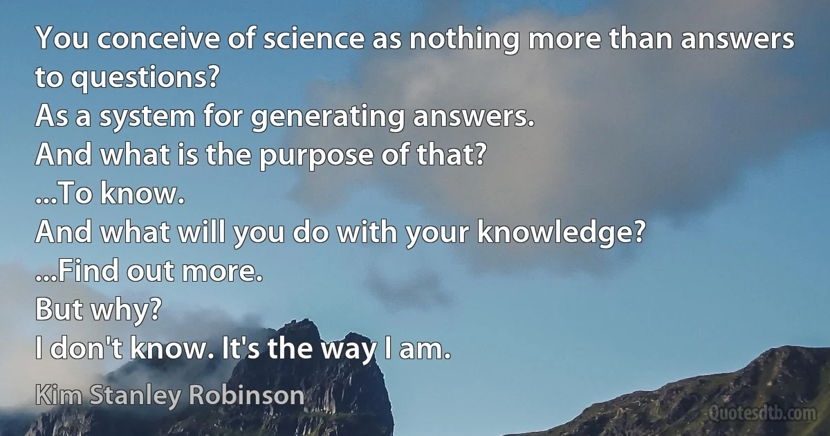 You conceive of science as nothing more than answers to questions?
As a system for generating answers.
And what is the purpose of that?
...To know.
And what will you do with your knowledge?
...Find out more.
But why?
I don't know. It's the way I am. (Kim Stanley Robinson)