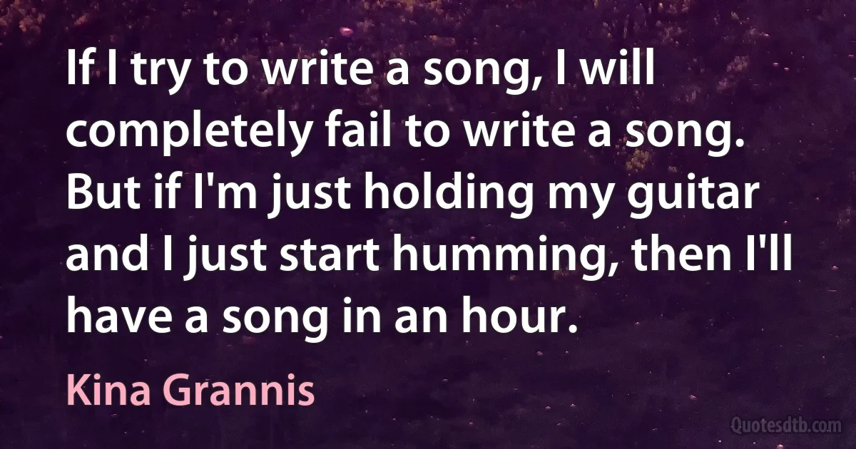 If I try to write a song, I will completely fail to write a song. But if I'm just holding my guitar and I just start humming, then I'll have a song in an hour. (Kina Grannis)