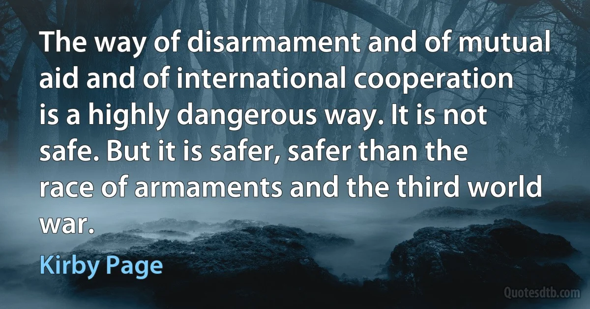 The way of disarmament and of mutual aid and of international cooperation is a highly dangerous way. It is not safe. But it is safer, safer than the race of armaments and the third world war. (Kirby Page)