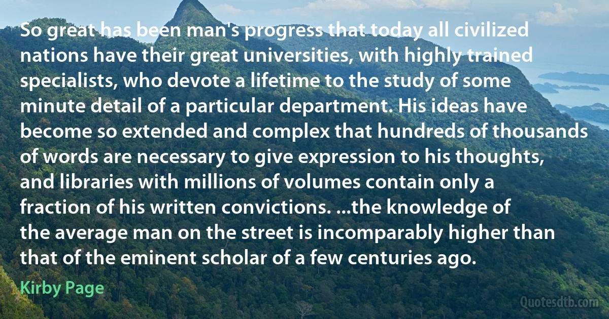 So great has been man's progress that today all civilized nations have their great universities, with highly trained specialists, who devote a lifetime to the study of some minute detail of a particular department. His ideas have become so extended and complex that hundreds of thousands of words are necessary to give expression to his thoughts, and libraries with millions of volumes contain only a fraction of his written convictions. ...the knowledge of the average man on the street is incomparably higher than that of the eminent scholar of a few centuries ago. (Kirby Page)