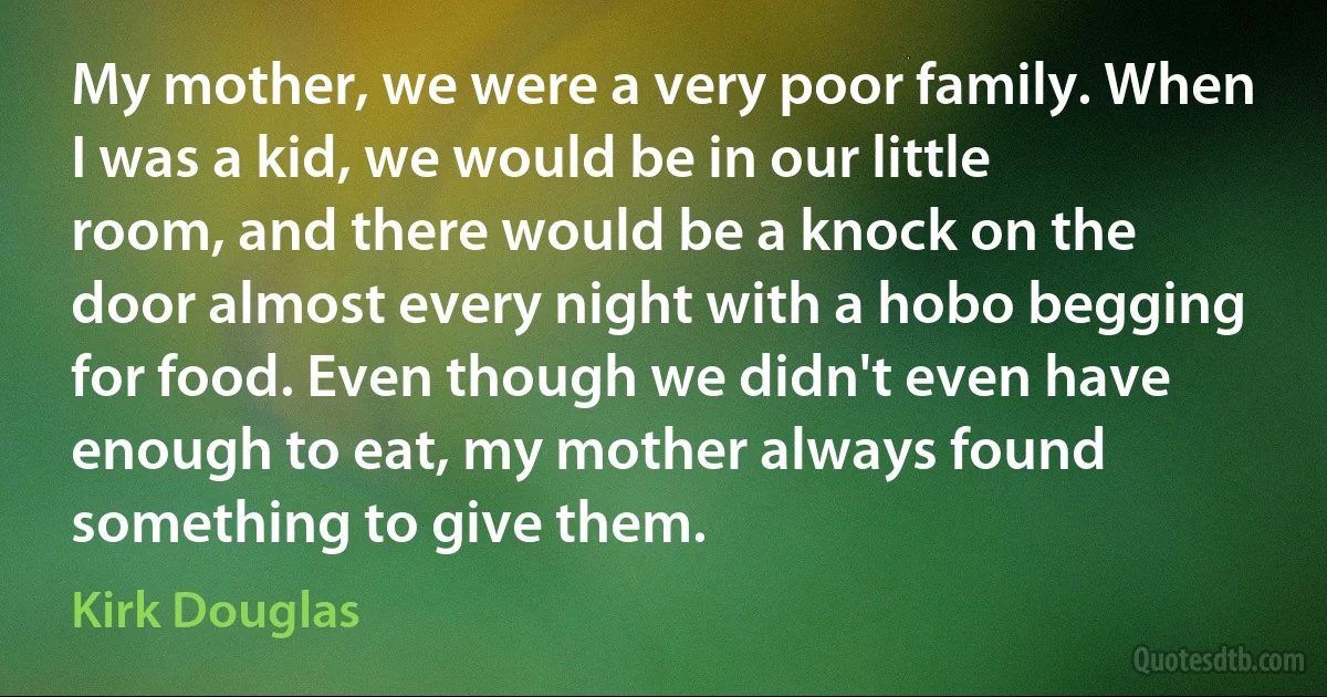 My mother, we were a very poor family. When I was a kid, we would be in our little room, and there would be a knock on the door almost every night with a hobo begging for food. Even though we didn't even have enough to eat, my mother always found something to give them. (Kirk Douglas)