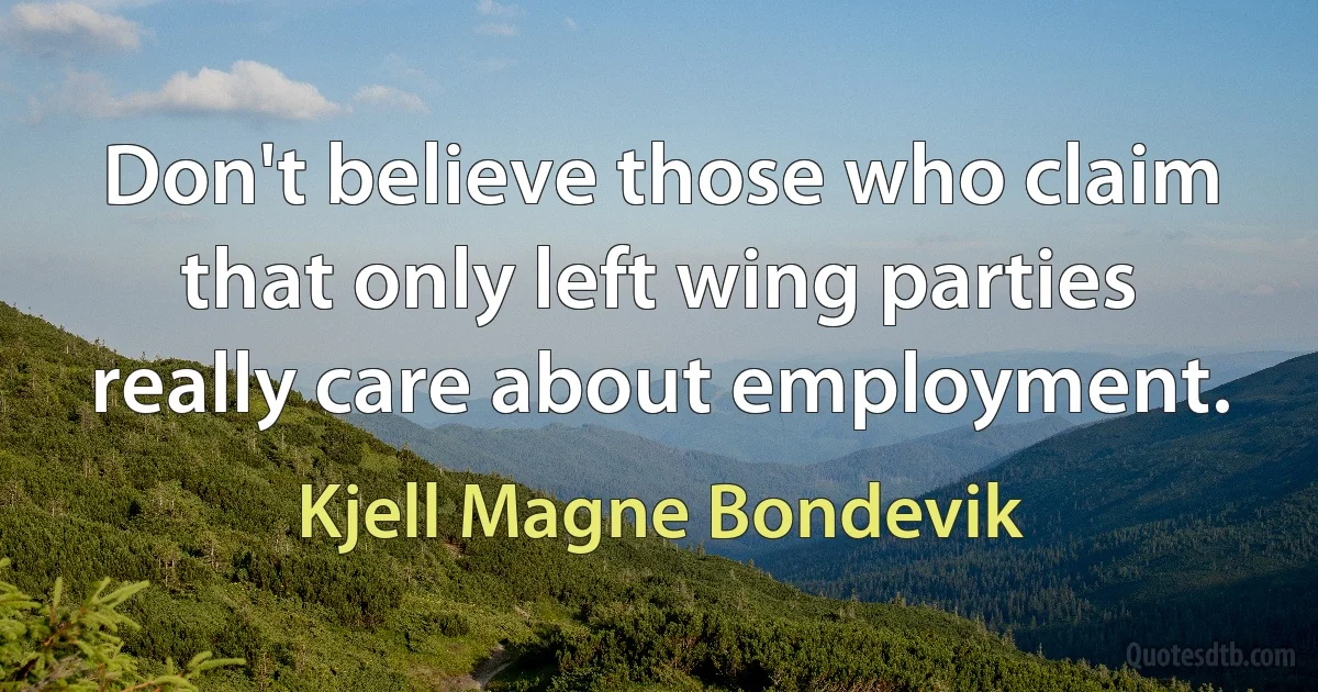 Don't believe those who claim that only left wing parties really care about employment. (Kjell Magne Bondevik)