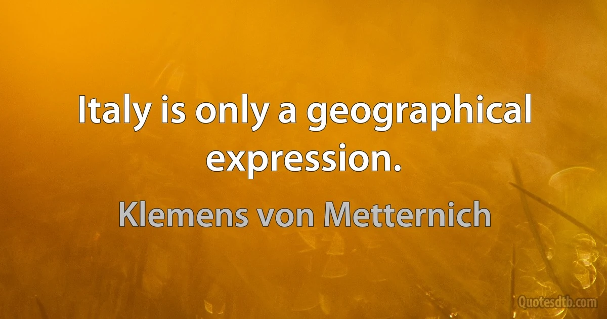 Italy is only a geographical expression. (Klemens von Metternich)