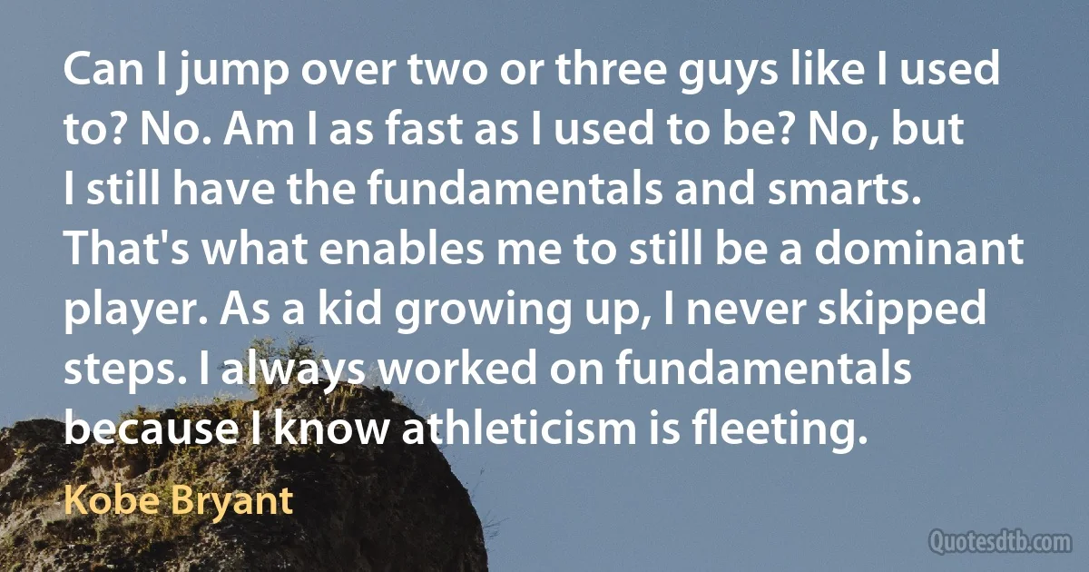 Can I jump over two or three guys like I used to? No. Am I as fast as I used to be? No, but I still have the fundamentals and smarts. That's what enables me to still be a dominant player. As a kid growing up, I never skipped steps. I always worked on fundamentals because I know athleticism is fleeting. (Kobe Bryant)