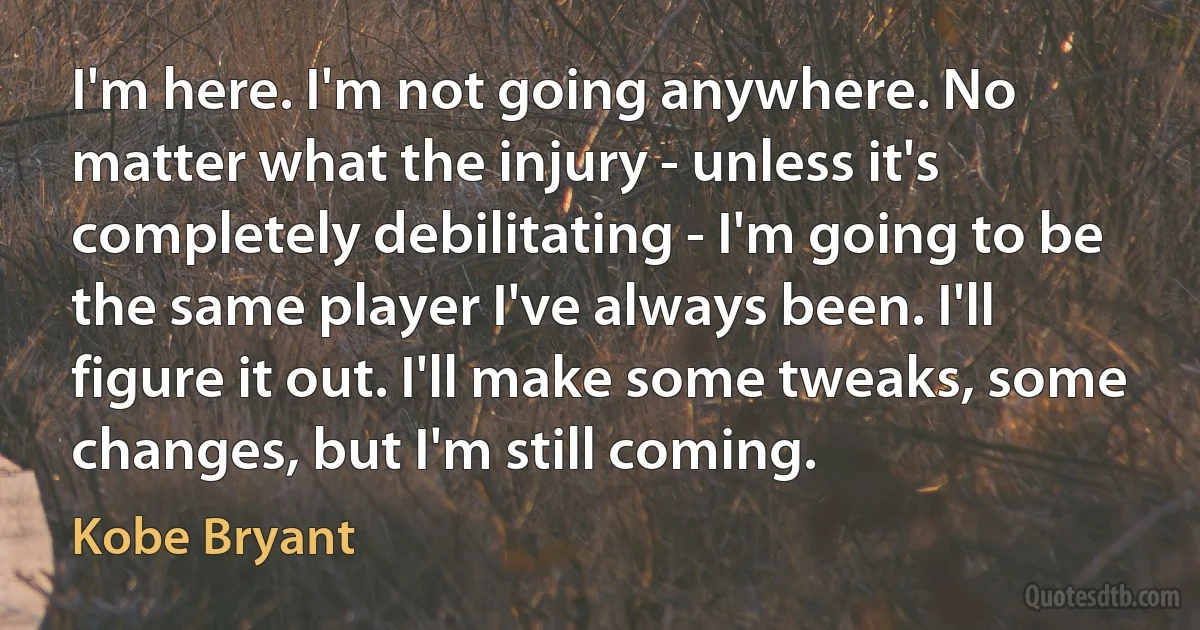 I'm here. I'm not going anywhere. No matter what the injury - unless it's completely debilitating - I'm going to be the same player I've always been. I'll figure it out. I'll make some tweaks, some changes, but I'm still coming. (Kobe Bryant)