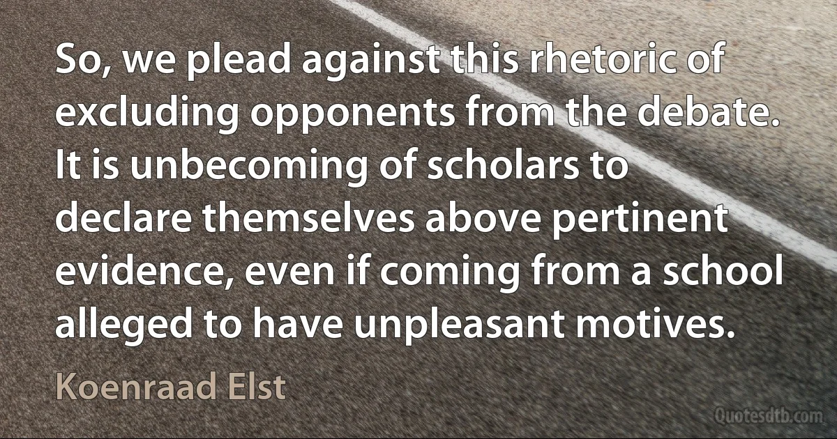 So, we plead against this rhetoric of excluding opponents from the debate. It is unbecoming of scholars to declare themselves above pertinent evidence, even if coming from a school alleged to have unpleasant motives. (Koenraad Elst)