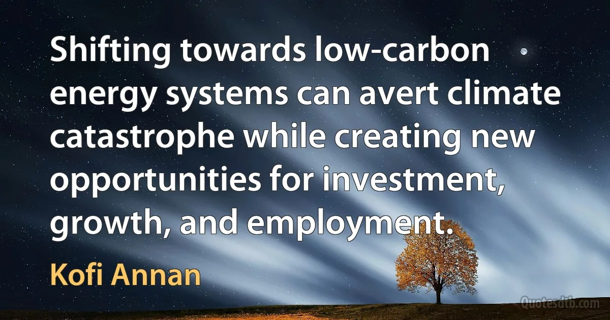 Shifting towards low-carbon energy systems can avert climate catastrophe while creating new opportunities for investment, growth, and employment. (Kofi Annan)