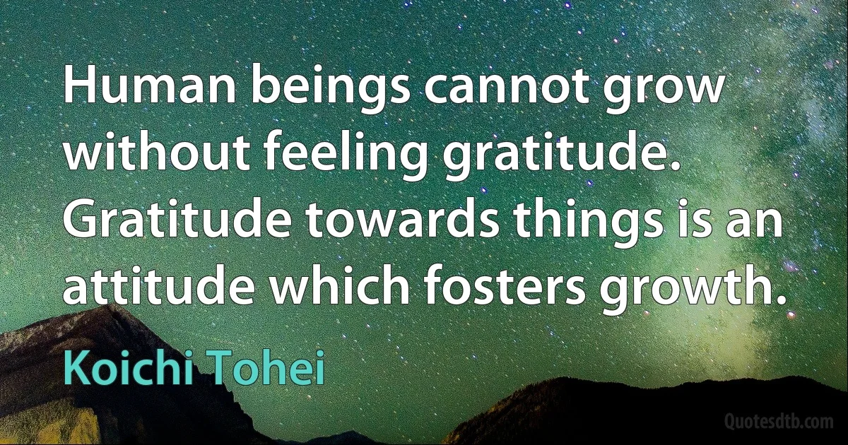 Human beings cannot grow without feeling gratitude. Gratitude towards things is an attitude which fosters growth. (Koichi Tohei)