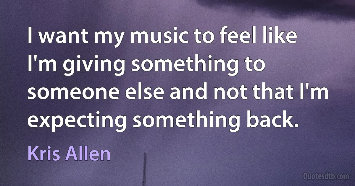 I want my music to feel like I'm giving something to someone else and not that I'm expecting something back. (Kris Allen)