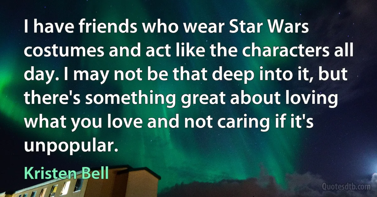 I have friends who wear Star Wars costumes and act like the characters all day. I may not be that deep into it, but there's something great about loving what you love and not caring if it's unpopular. (Kristen Bell)