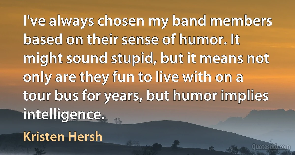 I've always chosen my band members based on their sense of humor. It might sound stupid, but it means not only are they fun to live with on a tour bus for years, but humor implies intelligence. (Kristen Hersh)