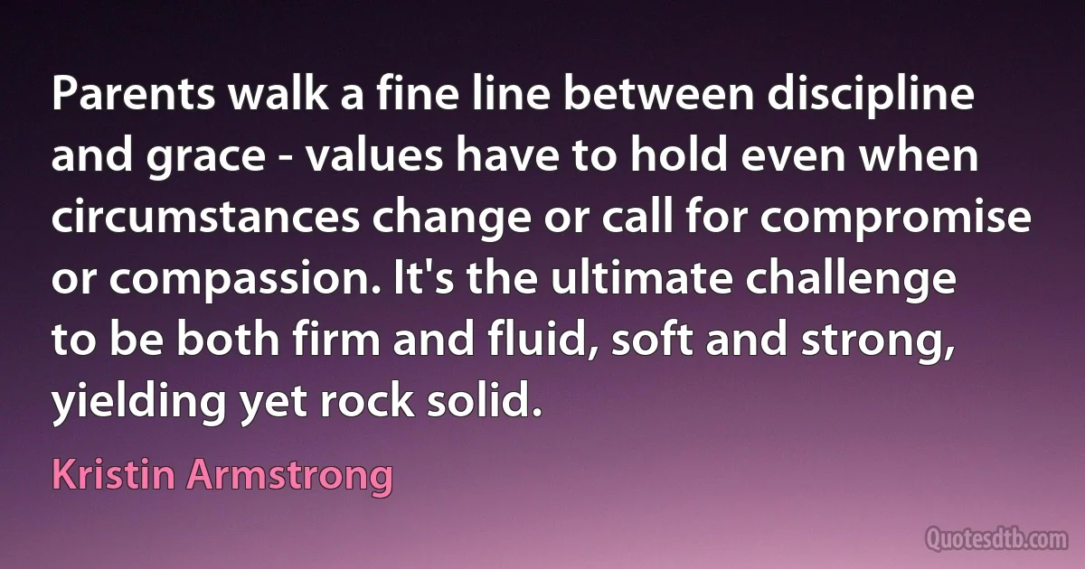 Parents walk a fine line between discipline and grace - values have to hold even when circumstances change or call for compromise or compassion. It's the ultimate challenge to be both firm and fluid, soft and strong, yielding yet rock solid. (Kristin Armstrong)