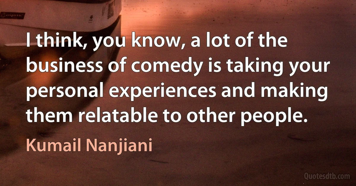 I think, you know, a lot of the business of comedy is taking your personal experiences and making them relatable to other people. (Kumail Nanjiani)