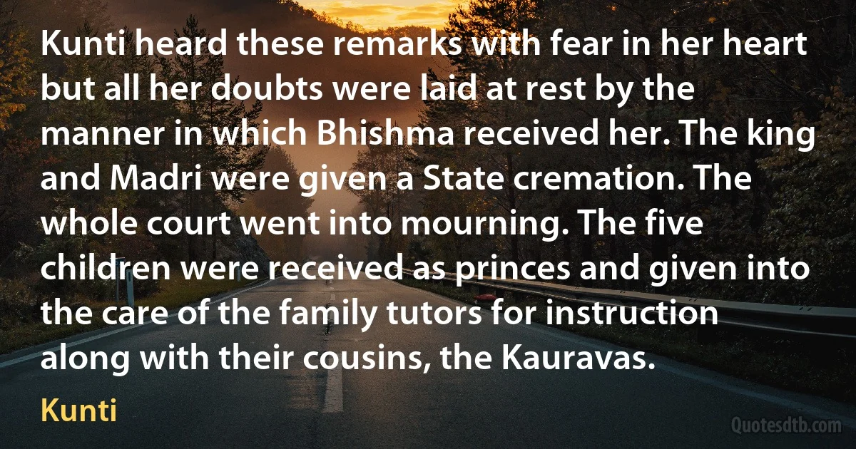 Kunti heard these remarks with fear in her heart but all her doubts were laid at rest by the manner in which Bhishma received her. The king and Madri were given a State cremation. The whole court went into mourning. The five children were received as princes and given into the care of the family tutors for instruction along with their cousins, the Kauravas. (Kunti)