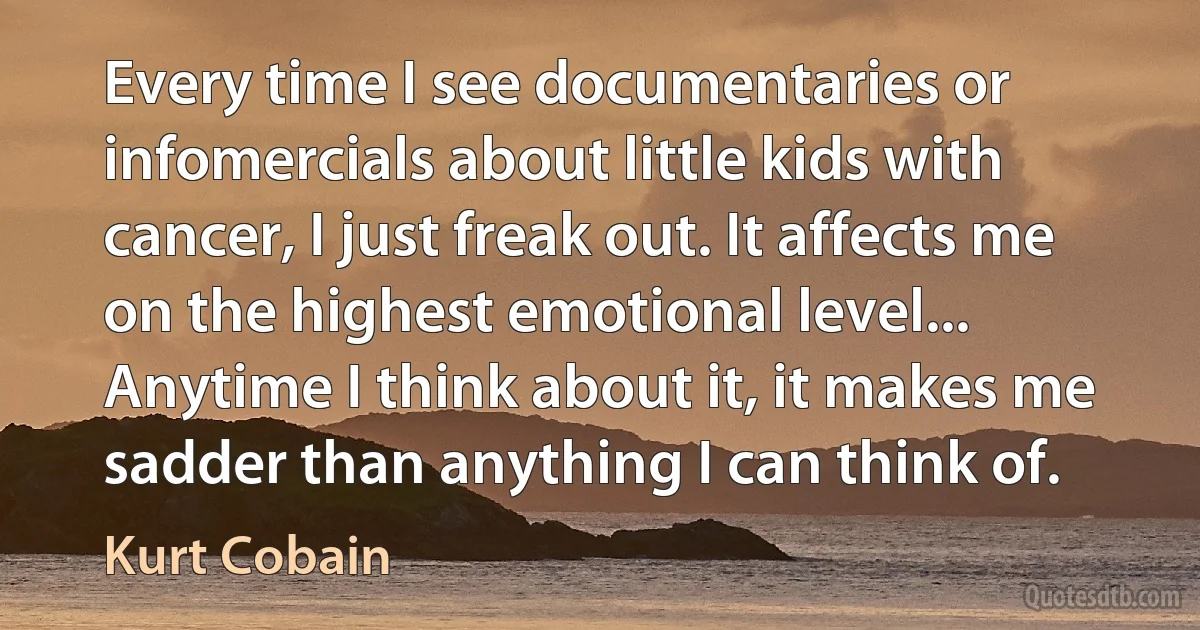 Every time I see documentaries or infomercials about little kids with cancer, I just freak out. It affects me on the highest emotional level... Anytime I think about it, it makes me sadder than anything I can think of. (Kurt Cobain)