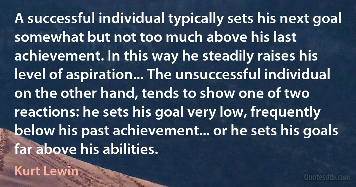 A successful individual typically sets his next goal somewhat but not too much above his last achievement. In this way he steadily raises his level of aspiration... The unsuccessful individual on the other hand, tends to show one of two reactions: he sets his goal very low, frequently below his past achievement... or he sets his goals far above his abilities. (Kurt Lewin)