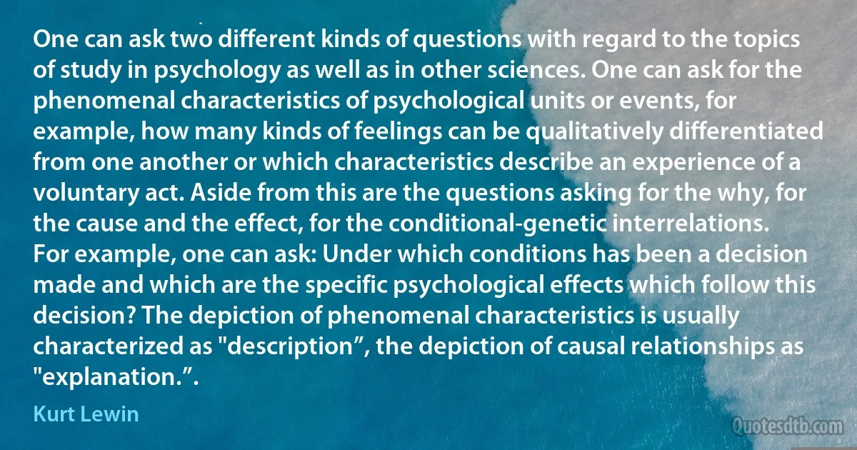 One can ask two different kinds of questions with regard to the topics of study in psychology as well as in other sciences. One can ask for the phenomenal characteristics of psychological units or events, for example, how many kinds of feelings can be qualitatively differentiated from one another or which characteristics describe an experience of a voluntary act. Aside from this are the questions asking for the why, for the cause and the effect, for the conditional-genetic interrelations. For example, one can ask: Under which conditions has been a decision made and which are the specific psychological effects which follow this decision? The depiction of phenomenal characteristics is usually characterized as "description”, the depiction of causal relationships as "explanation.”. (Kurt Lewin)