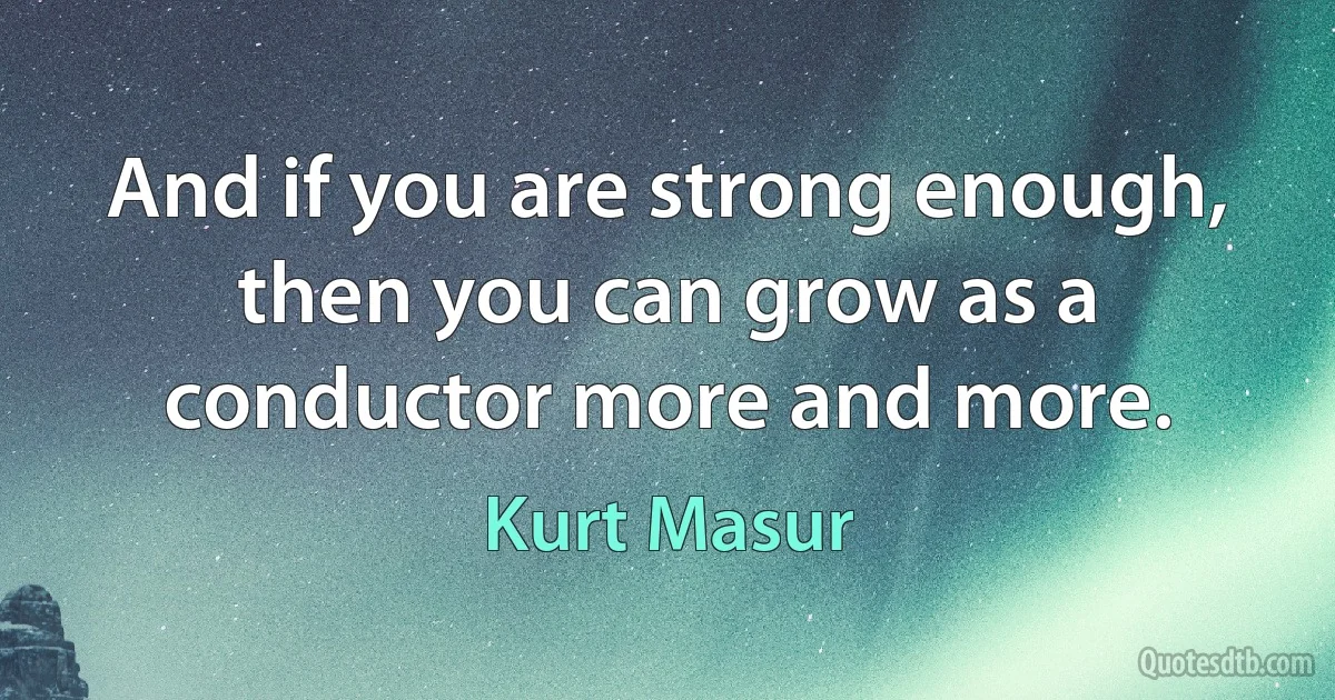 And if you are strong enough, then you can grow as a conductor more and more. (Kurt Masur)