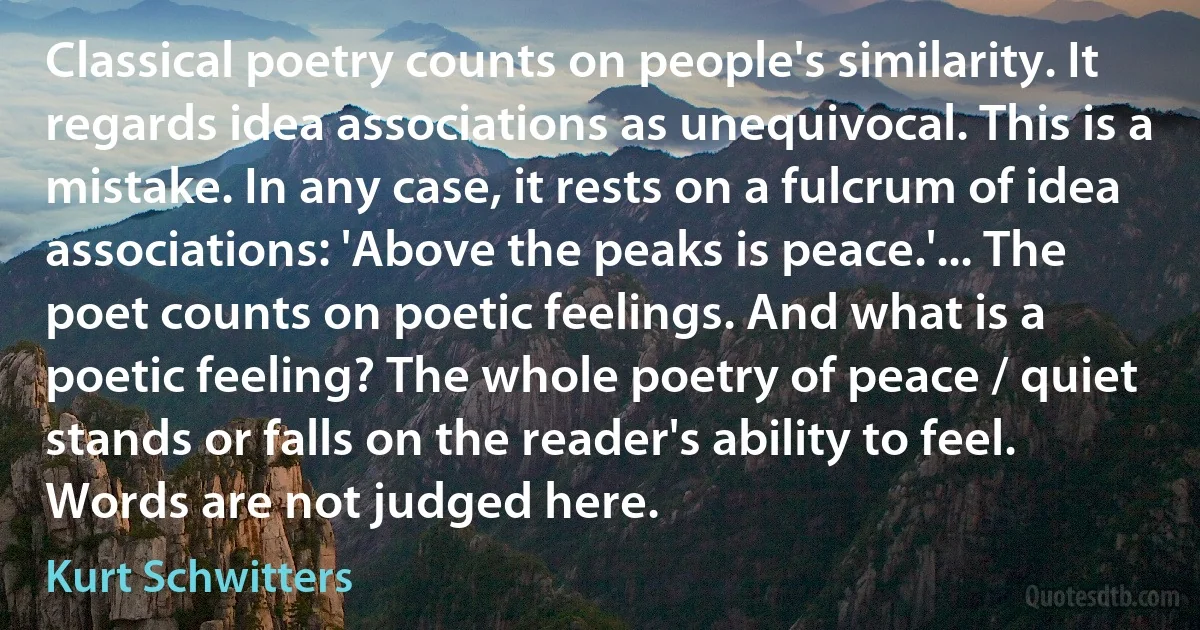 Classical poetry counts on people's similarity. It regards idea associations as unequivocal. This is a mistake. In any case, it rests on a fulcrum of idea associations: 'Above the peaks is peace.'... The poet counts on poetic feelings. And what is a poetic feeling? The whole poetry of peace / quiet stands or falls on the reader's ability to feel. Words are not judged here. (Kurt Schwitters)