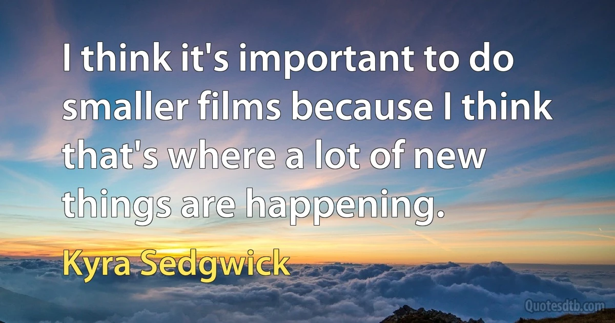 I think it's important to do smaller films because I think that's where a lot of new things are happening. (Kyra Sedgwick)