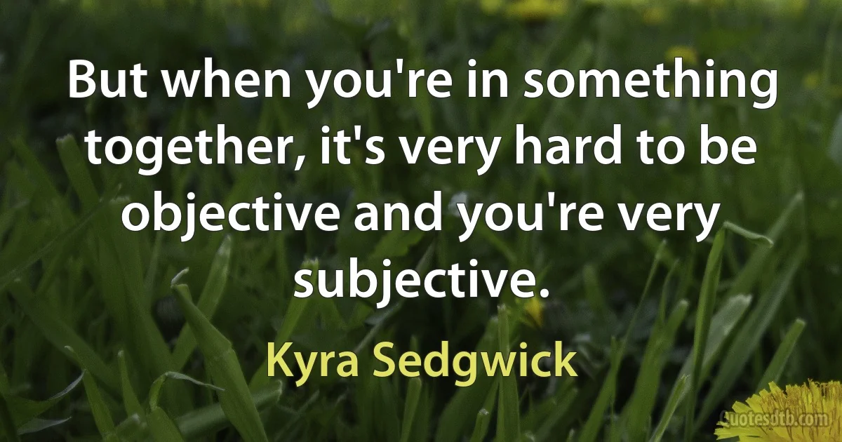 But when you're in something together, it's very hard to be objective and you're very subjective. (Kyra Sedgwick)