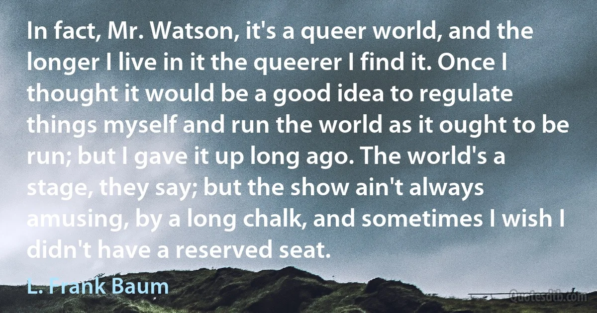 In fact, Mr. Watson, it's a queer world, and the longer I live in it the queerer I find it. Once I thought it would be a good idea to regulate things myself and run the world as it ought to be run; but I gave it up long ago. The world's a stage, they say; but the show ain't always amusing, by a long chalk, and sometimes I wish I didn't have a reserved seat. (L. Frank Baum)