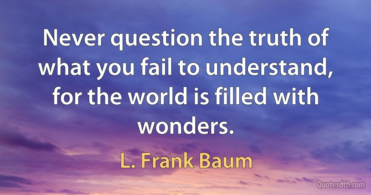 Never question the truth of what you fail to understand, for the world is filled with wonders. (L. Frank Baum)