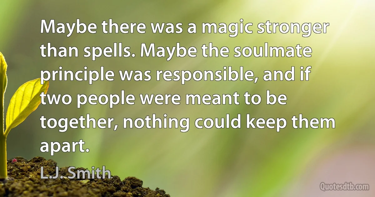 Maybe there was a magic stronger than spells. Maybe the soulmate principle was responsible, and if two people were meant to be together, nothing could keep them apart. (L.J. Smith)