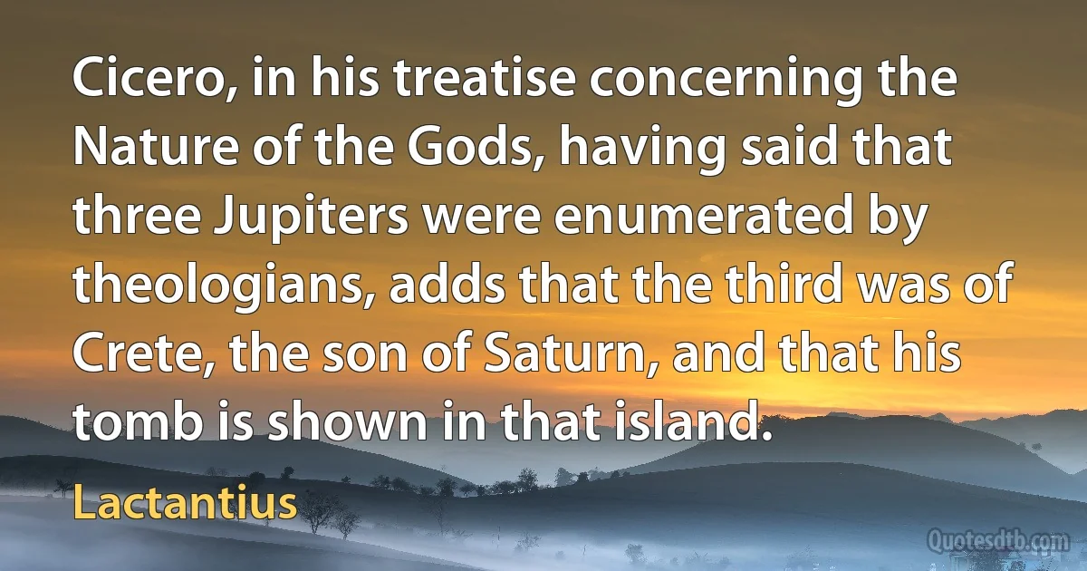 Cicero, in his treatise concerning the Nature of the Gods, having said that three Jupiters were enumerated by theologians, adds that the third was of Crete, the son of Saturn, and that his tomb is shown in that island. (Lactantius)