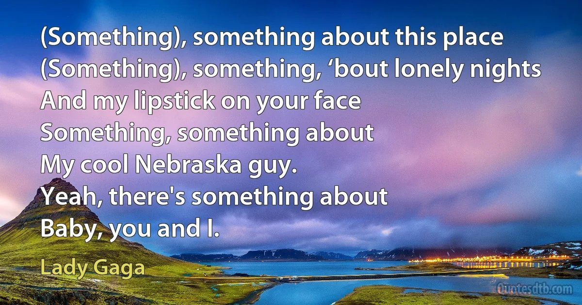 (Something), something about this place
(Something), something, ‘bout lonely nights
And my lipstick on your face
Something, something about
My cool Nebraska guy.
Yeah, there's something about
Baby, you and I. (Lady Gaga)