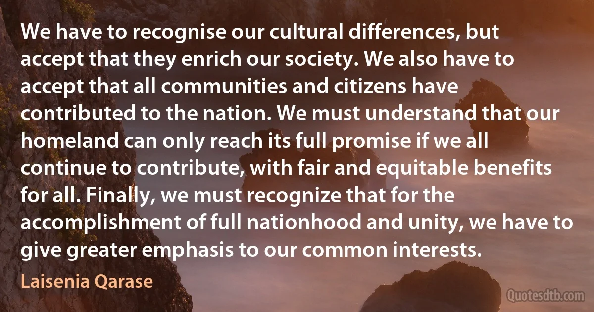 We have to recognise our cultural differences, but accept that they enrich our society. We also have to accept that all communities and citizens have contributed to the nation. We must understand that our homeland can only reach its full promise if we all continue to contribute, with fair and equitable benefits for all. Finally, we must recognize that for the accomplishment of full nationhood and unity, we have to give greater emphasis to our common interests. (Laisenia Qarase)