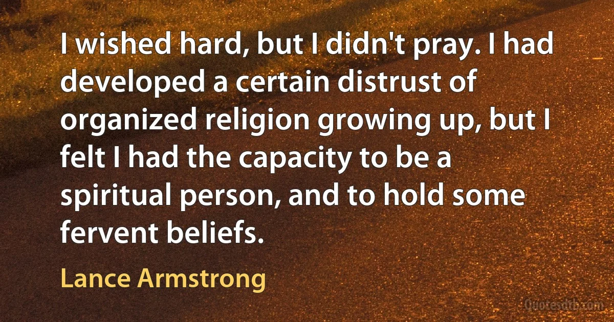 I wished hard, but I didn't pray. I had developed a certain distrust of organized religion growing up, but I felt I had the capacity to be a spiritual person, and to hold some fervent beliefs. (Lance Armstrong)