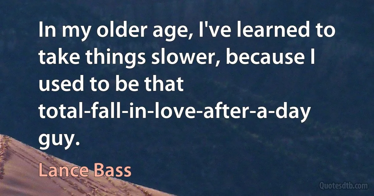 In my older age, I've learned to take things slower, because I used to be that total-fall-in-love-after-a-day guy. (Lance Bass)