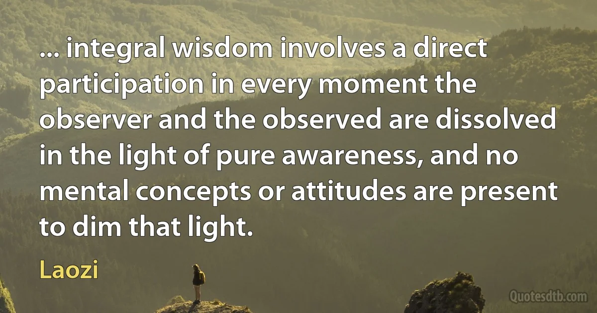 ... integral wisdom involves a direct participation in every moment the observer and the observed are dissolved in the light of pure awareness, and no mental concepts or attitudes are present to dim that light. (Laozi)