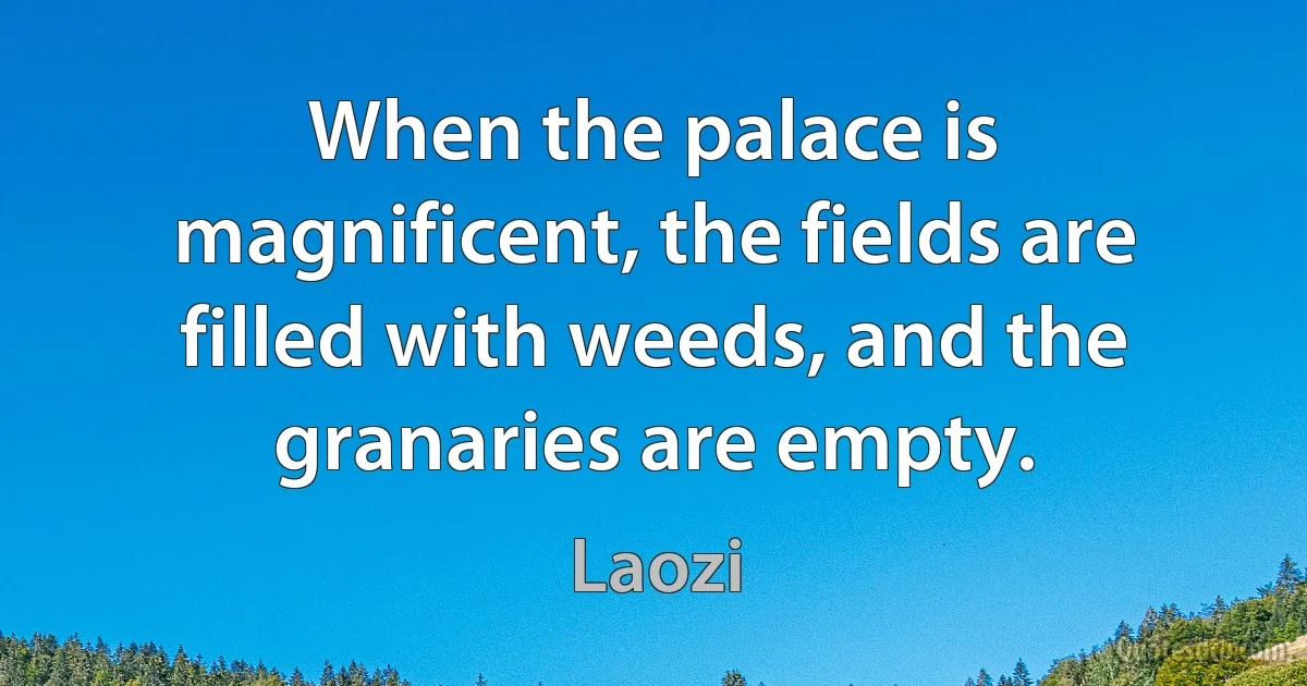 When the palace is magnificent, the fields are filled with weeds, and the granaries are empty. (Laozi)