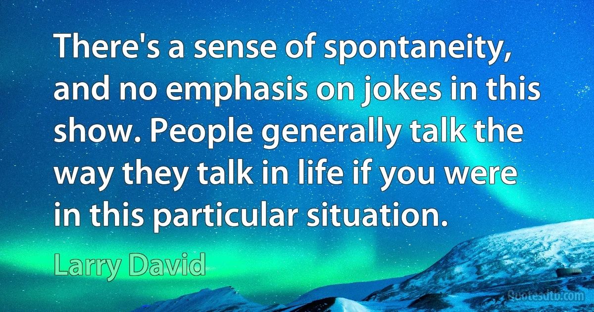 There's a sense of spontaneity, and no emphasis on jokes in this show. People generally talk the way they talk in life if you were in this particular situation. (Larry David)