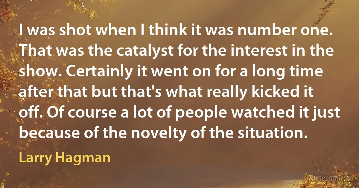 I was shot when I think it was number one. That was the catalyst for the interest in the show. Certainly it went on for a long time after that but that's what really kicked it off. Of course a lot of people watched it just because of the novelty of the situation. (Larry Hagman)