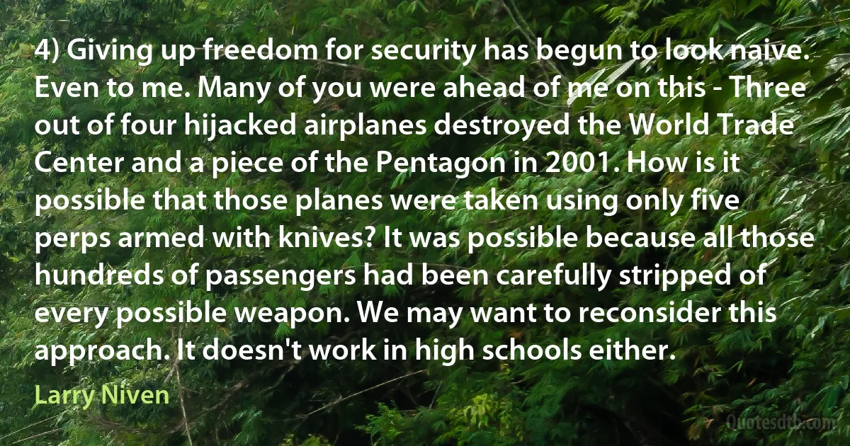 4) Giving up freedom for security has begun to look naive.
Even to me. Many of you were ahead of me on this - Three out of four hijacked airplanes destroyed the World Trade Center and a piece of the Pentagon in 2001. How is it possible that those planes were taken using only five perps armed with knives? It was possible because all those hundreds of passengers had been carefully stripped of every possible weapon. We may want to reconsider this approach. It doesn't work in high schools either. (Larry Niven)