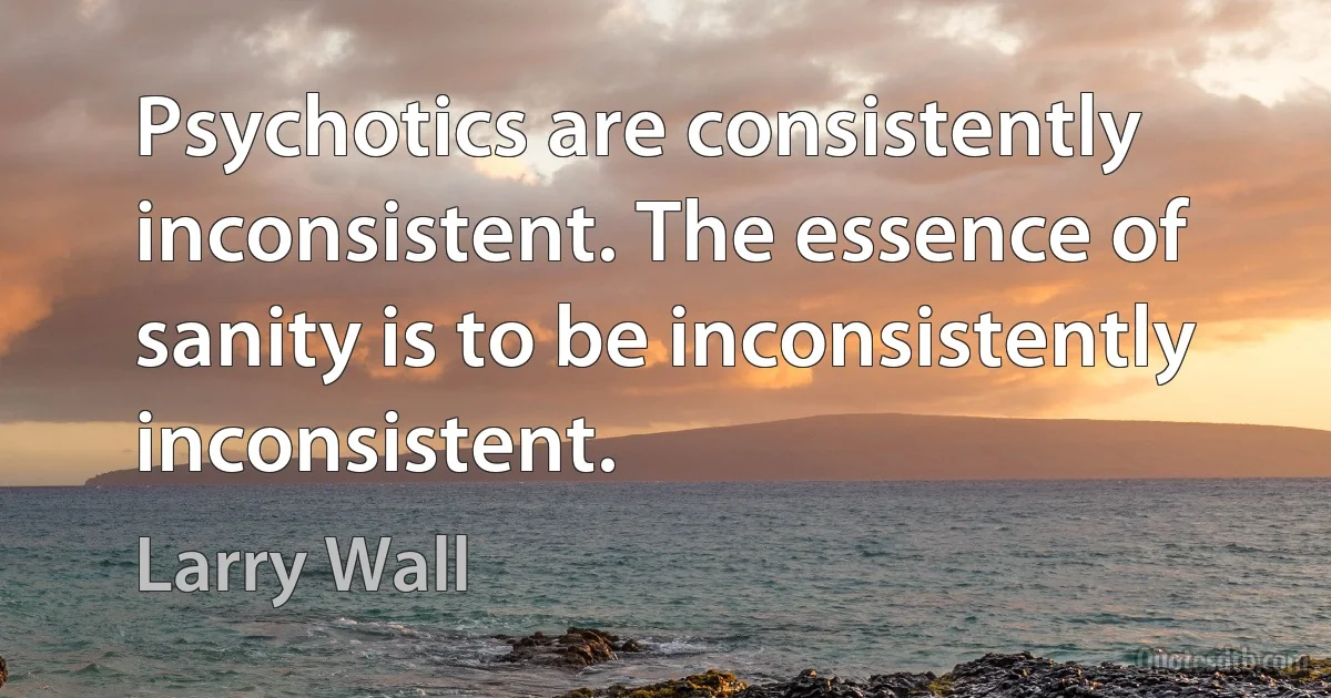 Psychotics are consistently inconsistent. The essence of sanity is to be inconsistently inconsistent. (Larry Wall)