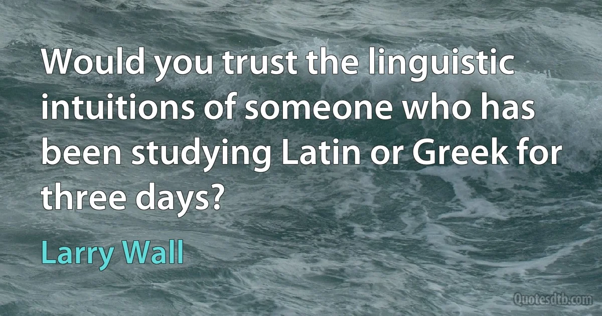 Would you trust the linguistic intuitions of someone who has been studying Latin or Greek for three days? (Larry Wall)