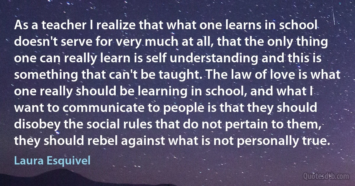 As a teacher I realize that what one learns in school doesn't serve for very much at all, that the only thing one can really learn is self understanding and this is something that can't be taught. The law of love is what one really should be learning in school, and what I want to communicate to people is that they should disobey the social rules that do not pertain to them, they should rebel against what is not personally true. (Laura Esquivel)