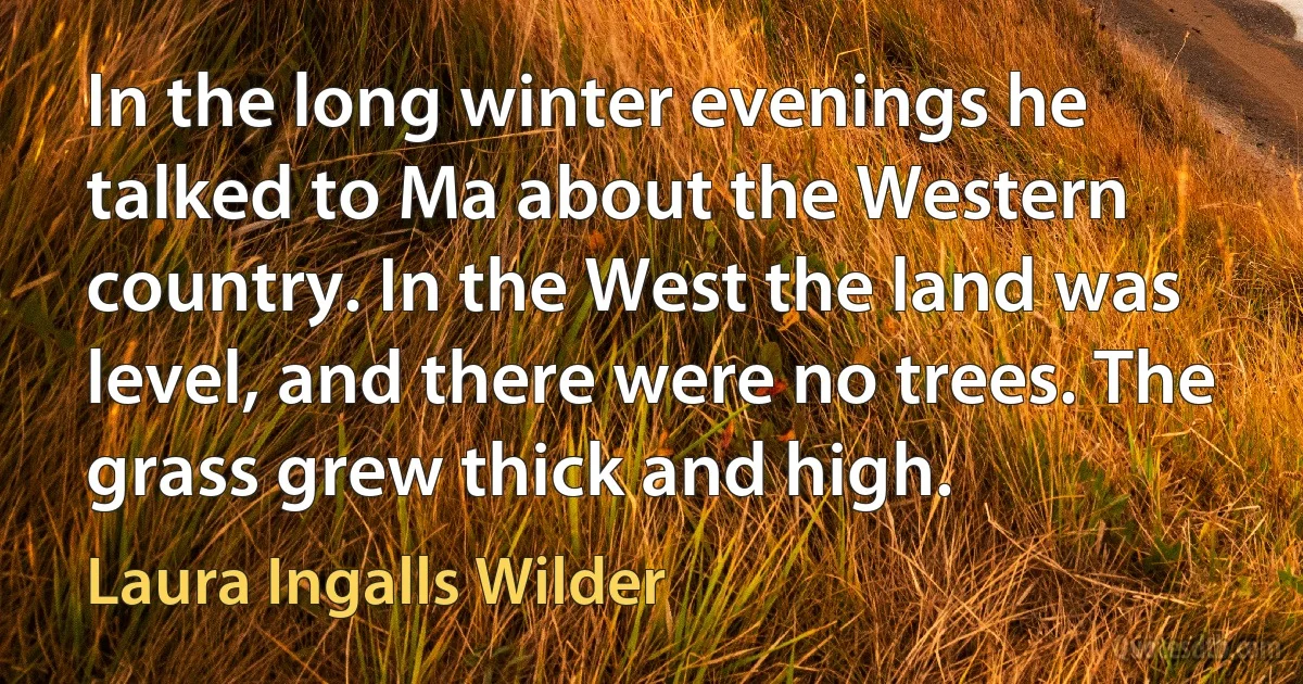 In the long winter evenings he talked to Ma about the Western country. In the West the land was level, and there were no trees. The grass grew thick and high. (Laura Ingalls Wilder)