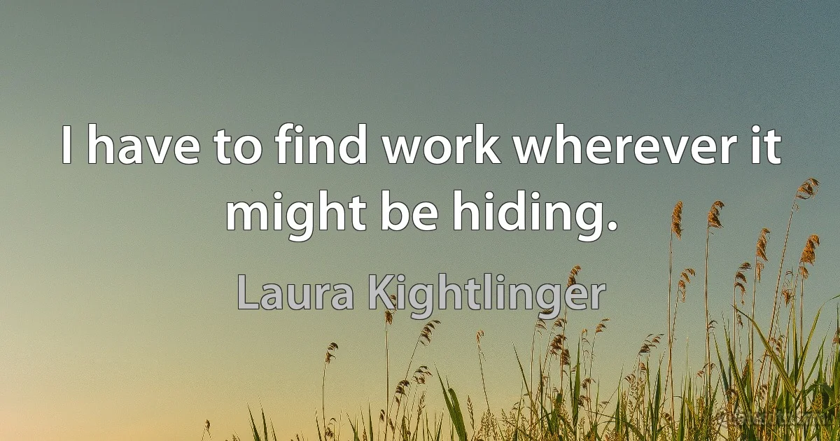 I have to find work wherever it might be hiding. (Laura Kightlinger)