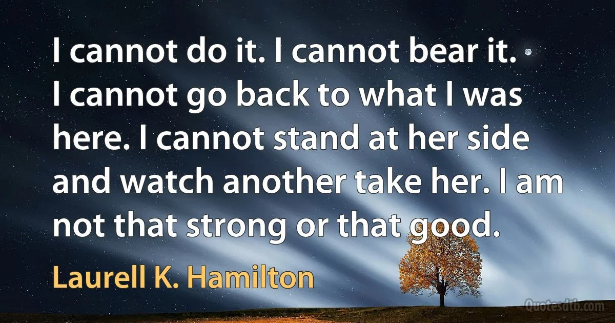 I cannot do it. I cannot bear it. I cannot go back to what I was here. I cannot stand at her side and watch another take her. I am not that strong or that good. (Laurell K. Hamilton)