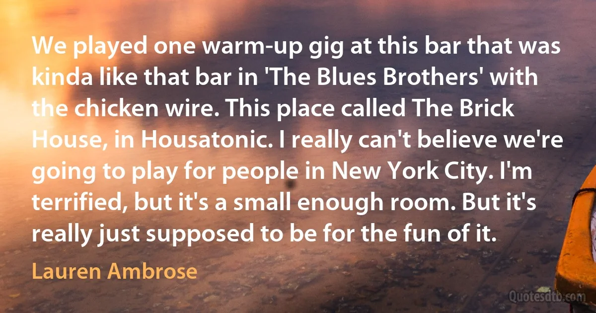 We played one warm-up gig at this bar that was kinda like that bar in 'The Blues Brothers' with the chicken wire. This place called The Brick House, in Housatonic. I really can't believe we're going to play for people in New York City. I'm terrified, but it's a small enough room. But it's really just supposed to be for the fun of it. (Lauren Ambrose)