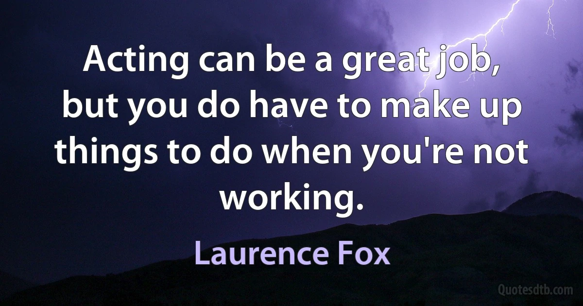 Acting can be a great job, but you do have to make up things to do when you're not working. (Laurence Fox)