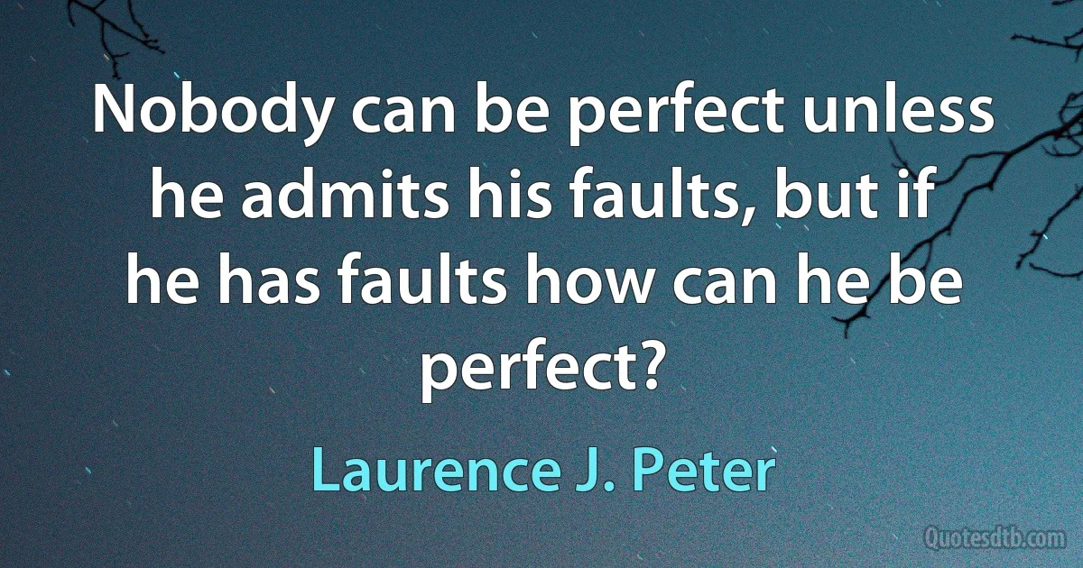 Nobody can be perfect unless he admits his faults, but if he has faults how can he be perfect? (Laurence J. Peter)